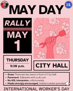 Mayday Rally, May 1st Thursday, 5:30PM Disability alerts: Grass: There are two lawns in front of city hall Pavement: Sidewalks with curve cuts No ASL interpreter, unfortunately Masks strongly encouraged, limited number provided